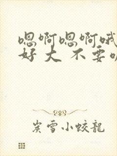 嗯啊嗯啊哦嗯嗯好 大 不要嘛 嗯啊嗯啊