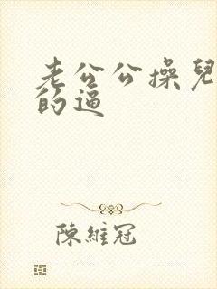 老公公操儿媳妇的逼