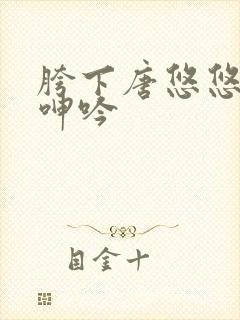 胯下唐悠悠娇喘呻吟