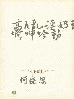 高h乱淫奶头嗯啊呻吟动封面