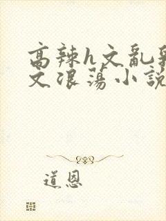 高辣h文乱乳h文浪荡小说苏柔