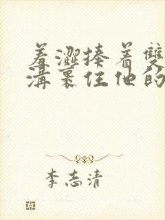 羞涩捧着双乳乳沟裹住他的小说