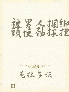 被男人捆绑着乳头使劲揉捏吸小说