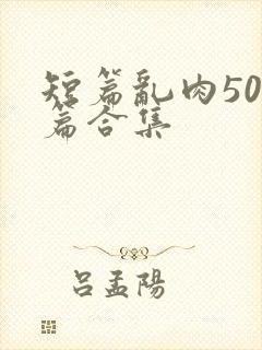 短篇乱肉500篇合集