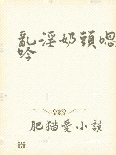 乱淫奶头嗯啊呻吟