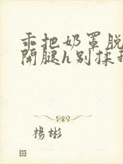 乖把奶罩脱了张开腿h别揉我小说