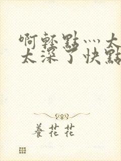 啊轻点灬太粗嗯太深了快点再快点我