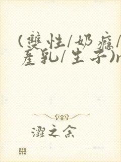 (双性/奶瘾/产乳/生子)np