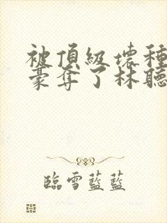 被顶级坏种强取豪夺了林听成