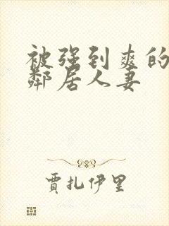 被强到爽的隔壁邻居人妻