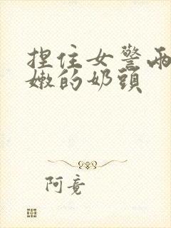 捏住女警两个粉嫩的奶头