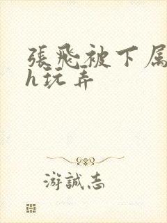 张飞被下属调教h玩弄