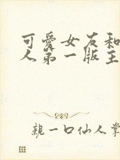 可爱女友和她家人第一版主小说网