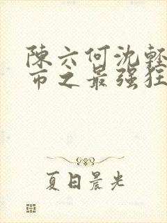 陈六何沈轻舞都市之最强狂兵最新章节