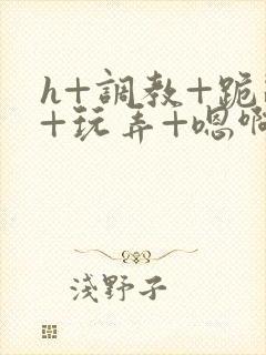 h+调教+跪趴+玩弄+嗯啊女女