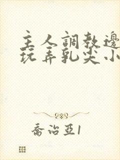 主人调教边c边玩弄乳尖小说