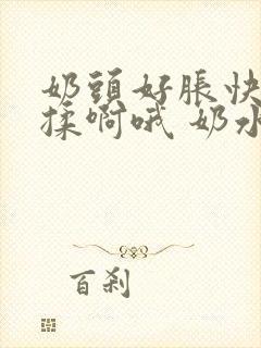 奶头好胀快点揉揉啊哦 奶水