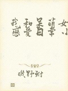 我和呆萌女友的恋爱日常 小说