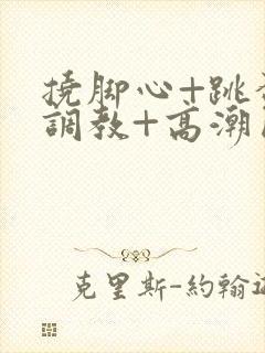 挠脚心+跳蛋+调教+高潮囚禁