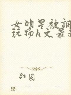 女明星被调教成玩物h文最新章节