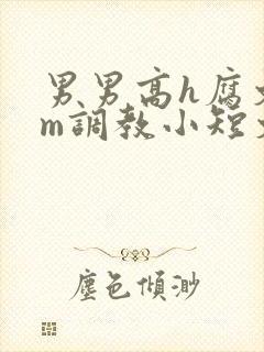 男男高h腐文sm调教小短文