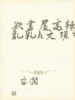 欲书屋高辣h文乱乳h文视频