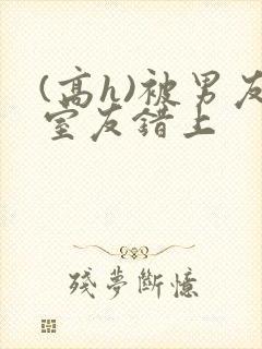 (高h)被男友室友错上
