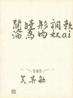 关晓彤调教喷水沦为肉奴ai