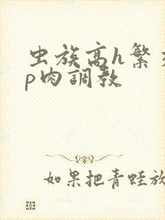 虫族高h繁交np肉调教