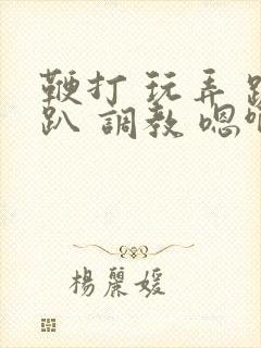 鞭打 玩弄 跪趴 调教 嗯啊m视频