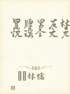 冒牌男友林天顾悦瑶全文免费阅读最新章节