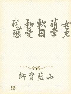 我和软萌女友的恋爱日常免费完整版