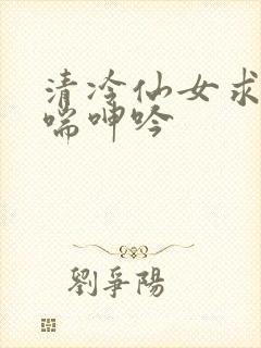 清冷仙女求欢娇喘呻吟