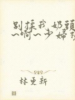 别揉我奶头~嗯~啊~少妇视频