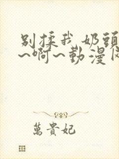 别揉我奶头~嗯~啊~动漫网站