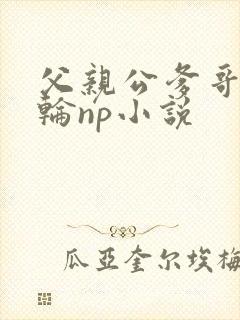 父亲公爹哥哥共轮np小说