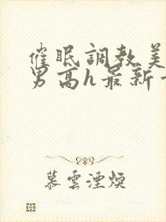 催眠调教美人男男高h最新章节列表