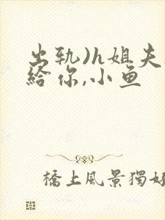 出轨)h姐夫s给你,小鱼