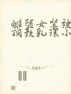 雌堕女装被主人调教乳环小说