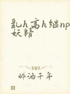 乱h高h继np妖精