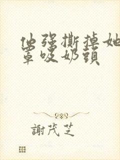 他强撕掉她的奶罩吸奶头