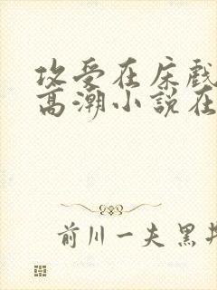 攻受在床戏被c高潮小说在线阅读