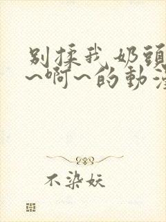 别揉我奶头~嗯~啊~的动漫