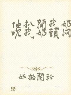 他扒开我奶罩揉吮我奶头网站