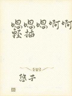 嗯嗯嗯啊啊啊,轻插