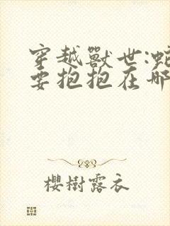 穿越兽世:蛇夫要抱抱在哪看全文封面