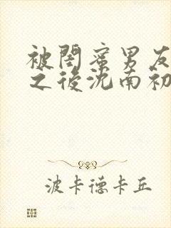 被闺蜜男友上错之后沈南初