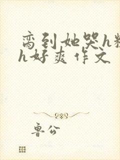 脔到她哭h粗话h好爽作文