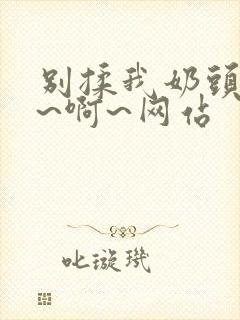 别揉我奶头~嗯~啊~网站