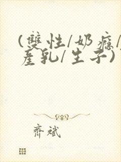 (双性/奶瘾/产乳/生子)男男小说